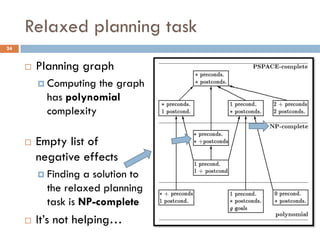 Relaxed planning task
24


        Planning graph
          Computing  the graph
           has polynomial
           complexity

        Empty list of
         negative effects
          Finding  a solution to
           the relaxed planning
           task is NP-complete
        It’s not helping…
 