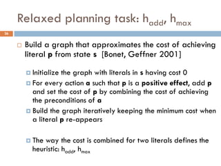 Relaxed planning task: hadd, hmax
26


        Build a graph that approximates the cost of achieving
         literal p from state s [Bonet, Geffner 2001]

          Initializethe graph with literals in s having cost 0
          For every action a such that p is a positive effect, add p
           and set the cost of p by combining the cost of achieving
           the preconditions of a
          Build the graph iteratively keeping the minimum cost when
           a literal p re-appears

          The way the cost is combined for two literals defines the
           heuristic: hadd, hmax
 