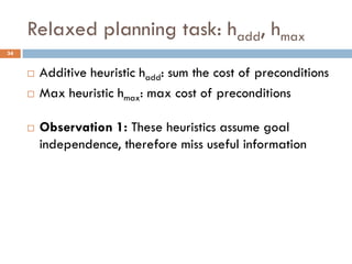 Relaxed planning task: hadd, hmax
34


        Additive heuristic hadd: sum the cost of preconditions
        Max heuristic hmax: max cost of preconditions

        Observation 1: These heuristics assume goal
         independence, therefore miss useful information
 