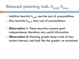 Relaxed planning task: hadd, hmax
36


        Additive heuristic hadd: sum the cost of preconditions
        Max heuristic hmax: max cost of preconditions

        Observation 1: These heuristics assume goal
         independence, therefore miss useful information
        Observation 2: Planning graphs keep track of how
         actions interact, and look like the graphs we examined
 