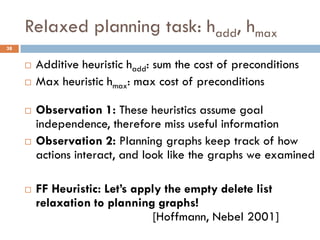 Relaxed planning task: hadd, hmax
38


        Additive heuristic hadd: sum the cost of preconditions
        Max heuristic hmax: max cost of preconditions

        Observation 1: These heuristics assume goal
         independence, therefore miss useful information
        Observation 2: Planning graphs keep track of how
         actions interact, and look like the graphs we examined

        FF Heuristic: Let’s apply the empty delete list
         relaxation to planning graphs!
                                 [Hoffmann, Nebel 2001]
 