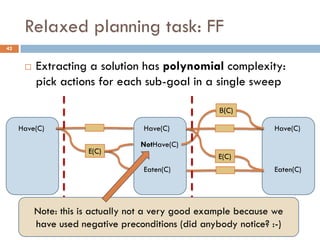 Relaxed planning task: FF
42


         Extracting a solution has polynomial complexity:
          pick actions for each sub-goal in a single sweep

                                                  Β(C)

     Have(C)                    Have(C)                       Have(C)

                                NotHave(C)
                    E(C)
                                                  E(C)
                                Eaten(C)                      Eaten(C)



                    Α0                            Α1
      s0Note: this is actually not a very good example because wes2
                                      s1
        have used negative preconditions (did anybody notice? :-)
 