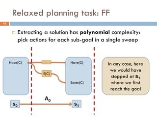 Relaxed planning task: FF
43


          Extracting a solution has polynomial complexity:
           pick actions for each sub-goal in a single sweep


     Have(C)                   Have(C)        In any case, here
                                               we would have
                     E(C)
                                                stopped at s1
                               Eaten(C)         where we first
                                               reach the goal
                     Α0
      s0                         s1
 