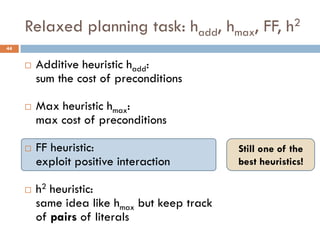 Relaxed planning task: hadd, hmax, FF, h2
44


        Additive heuristic hadd:
         sum the cost of preconditions

        Max heuristic hmax:
         max cost of preconditions

        FF heuristic:                        Still one of the
         exploit positive interaction         best heuristics!

        h2 heuristic:
         same idea like hmax but keep track
         of pairs of literals
 