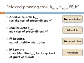 Relaxed planning task: hadd, hmax, FF, h2
45


        Additive heuristic hadd:
                                              Not admissible
         sum the cost of preconditions +1

        Max heuristic hmax:
         max cost of preconditions +1           Admissible


        FF heuristic:
         exploit positive interaction         Not admissible

        h2 heuristic:
         same idea like hmax but keep track     Admissible
         of pairs of literals
 