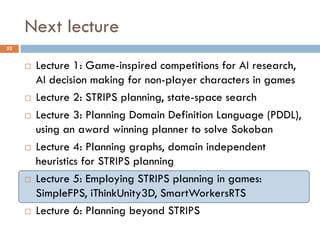 Next lecture
52


        Lecture 1: Game-inspired competitions for AI research,
         AI decision making for non-player characters in games
        Lecture 2: STRIPS planning, state-space search
        Lecture 3: Planning Domain Definition Language (PDDL),
         using an award winning planner to solve Sokoban
        Lecture 4: Planning graphs, domain independent
         heuristics for STRIPS planning
        Lecture 5: Employing STRIPS planning in games:
         SimpleFPS, iThinkUnity3D, SmartWorkersRTS
        Lecture 6: Planning beyond STRIPS
 