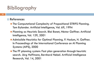 Bibliography
53


      References
        The  Computational Complexity of Propositional STRIPS Planning.
         Tom Bylander. Artificial Intelligence, Vol. 69, 1994
        Planning as Heuristic Search. Blai Bonet, Héctor Geffner. Artificial
         Intelligence, Vol. 129, 2001
        Admissible Heuristics for Optimal Planning. P. Haslum, H. Geffner.
         In Proceedings of the International Conference on AI Planning
         Systems (AIPS), 2000
        The FF planning system: Fast plan generation through heuristic
         search. Jörg Hoffmann, Bernhard Nebel. Artificial Intelligence
         Research, Vol. 14, 2001
 