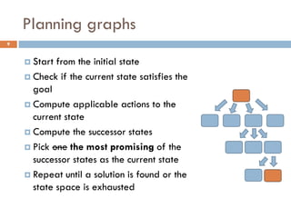 Planning graphs
9


     Start from the initial state
     Check if the current state satisfies the
      goal
     Compute applicable actions to the
      current state
     Compute the successor states

     Pick one the most promising of the
      successor states as the current state
     Repeat until a solution is found or the
      state space is exhausted
 