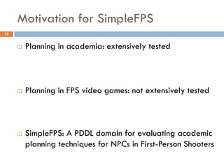 Motivation for SimpleFPS
13


        Planning in academia: extensively tested



        Planning in FPS video games: not extensively tested



        SimpleFPS: A PDDL domain for evaluating academic
         planning techniques for NPCs in First-Person Shooters
 