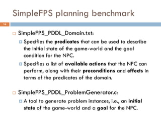 SimpleFPS planning benchmark
16


        SimpleFPS_PDDL_Domain.txt:
          Specifies   the predicates that can be used to describe
           the initial state of the game-world and the goal
           condition for the NPC.
          Specifies a list of available actions that the NPC can
           perform, along with their preconditions and effects in
           terms of the predicates of the domain.

        SimpleFPS_PDDL_ProblemGenerator.c:
         A  tool to generate problem instances, i.e., an initial
           state of the game-world and a goal for the NPC.
 