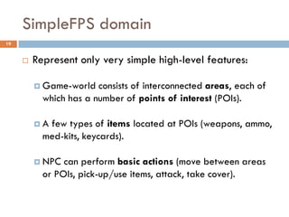SimpleFPS domain
19


        Represent only very simple high-level features:

          Game-world   consists of interconnected areas, each of
           which has a number of points of interest (POIs).

         A few types of items located at POIs (weapons, ammo,
           med-kits, keycards).

          NPC  can perform basic actions (move between areas
           or POIs, pick-up/use items, attack, take cover).
 