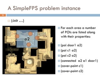 A SimpleFPS problem instance
23


        (:init …)
                           For each area a number
                            of POIs are listed along
                            with their properties:
                     a2
                           (poi door1 a2)
                           (poi c1 a2)

                           (poi c2 a2)

                           (connected a2 a1 door1)

                           (cover-point c1)

                           (cover-point c2)
 