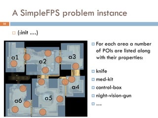 A SimpleFPS problem instance
25


        (:init …)
                                 For each area a number
                                  of POIs are listed along
     a1                    a3     with their properties:
                     a2
                                 knife

                                 med-kit

                           a4    control-box

                                 night-vision-gun
     a6               a5
                                …
 