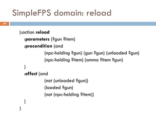 SimpleFPS domain: reload
29


      (:action reload
         :parameters (?gun ?item)
         :precondition (and
                    (npc-holding ?gun) (gun ?gun) (unloaded ?gun)
                    (npc-holding ?item) (ammo ?item ?gun)
         )
         :effect (and
                    (not (unloaded ?gun))
                    (loaded ?gun)
                    (not (npc-holding ?item))
         )
      )
 