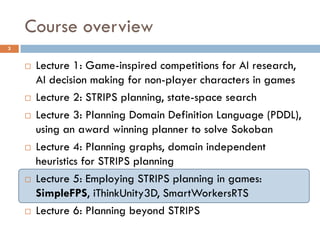 Course overview
3


       Lecture 1: Game-inspired competitions for AI research,
        AI decision making for non-player characters in games
       Lecture 2: STRIPS planning, state-space search
       Lecture 3: Planning Domain Definition Language (PDDL),
        using an award winning planner to solve Sokoban
       Lecture 4: Planning graphs, domain independent
        heuristics for STRIPS planning
       Lecture 5: Employing STRIPS planning in games:
        SimpleFPS, iThinkUnity3D, SmartWorkersRTS
       Lecture 6: Planning beyond STRIPS
 