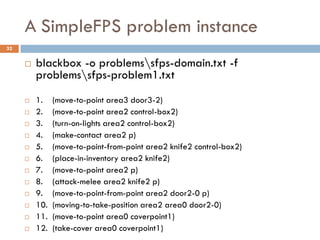 A SimpleFPS problem instance
32


        blackbox -o problemssfps-domain.txt -f
         problemssfps-problem1.txt
        1.    (move-to-point area3 door3-2)
        2.    (move-to-point area2 control-box2)
        3.    (turn-on-lights area2 control-box2)
        4.    (make-contact area2 p)
        5.    (move-to-point-from-point area2 knife2 control-box2)
        6.    (place-in-inventory area2 knife2)
        7.    (move-to-point area2 p)
        8.    (attack-melee area2 knife2 p)
        9.    (move-to-point-from-point area2 door2-0 p)
        10.   (moving-to-take-position area2 area0 door2-0)
        11.   (move-to-point area0 coverpoint1)
        12.   (take-cover area0 coverpoint1)
 