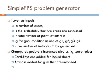 SimpleFPS problem generator
34


        Takes as input:
          -a  number of areas,
          -c the probability that two areas are connected

          -n total number of points of interest

          -g the goal condition as one of g1, g2, g3, g4

          -l the number of instances to be generated

        Generates problem instances also using some rules:
          Card-keysare added for locked doors
          Ammo is added for guns that are unloaded

         …
 