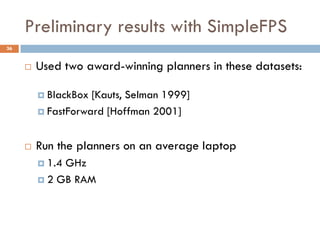 Preliminary results with SimpleFPS
36


        Used two award-winning planners in these datasets:

          BlackBox [Kauts, Selman 1999]
          FastForward [Hoffman 2001]



        Run the planners on an average laptop
          1.4GHz
          2 GB RAM
 