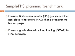 SimpleFPS planning benchmark
4



       Focus on first-person shooter (FPS) games and the
        non-player characters (NPCs) that act against the
        human player.

       Focus on goal-oriented action planning (GOAP) for
        NPC behavior.
 