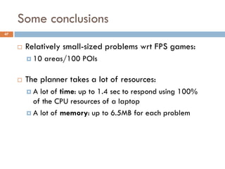 Some conclusions
47


        Relatively small-sized problems wrt FPS games:
          10   areas/100 POIs

        The planner takes a lot of resources:
         A  lot of time: up to 1.4 sec to respond using 100%
           of the CPU resources of a laptop
          A lot of memory: up to 6.5MB for each problem
 