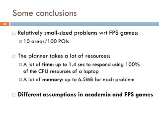 Some conclusions
48


        Relatively small-sized problems wrt FPS games:
          10   areas/100 POIs

        The planner takes a lot of resources:
         A  lot of time: up to 1.4 sec to respond using 100%
           of the CPU resources of a laptop
          A lot of memory: up to 6.5MB for each problem


        Different assumptions in academia and FPS games
 