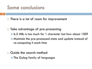 Some conclusions
49


        There is a lot of room for improvement

        Take advantage of pre-processing
          6.5 MBs is too much for 1 character but how about 100?
          Maintain the pre-processed state and update instead of
           re-computing it each time


        Guide the search method
          The   Golog family of languages
 