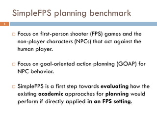 SimpleFPS planning benchmark
6



       Focus on first-person shooter (FPS) games and the
        non-player characters (NPCs) that act against the
        human player.

       Focus on goal-oriented action planning (GOAP) for
        NPC behavior.

       SimpleFPS is a first step towards evaluating how the
        existing academic approaches for planning would
        perform if directly applied in an FPS setting.
 