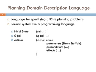 Planning Domain Description Language
8


       Language for specifying STRIPS planning problems
       Formal syntax like a programming language

         Initial State   (:init …)
         Goal            (:goal …)
         Actions         (:action name
                                   :parameters (?from ?to ?dir)
                                   :preconditions (…)
                                   :effects (…)
                          )
 