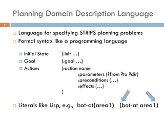 Planning Domain Description Language
9


       Language for specifying STRIPS planning problems
       Formal syntax like a programming language

         Initial State   (:init …)
         Goal            (:goal …)
         Actions         (:action name
                                   :parameters (?from ?to ?dir)
                                   :preconditions (…)
                                   :effects (…)
                          )

       Literals like Lisp, e.g., bot-at(area1) (bot-at area1)
 
