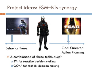 Project ideas: FSM–BTs synergy
11




     Behavior Trees                         Goal Oriented
                                            Action Planning
         A combination of these techniques?
           BTs
              for reactive decision making
           GOAP for tactical decision making
 