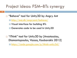 Project ideas: FSM–BTs synergy
12


        “Behave” tool for Unity3D by Angry Ant
          http://eej.dk/angryant/behave/

          Visual
                interface for building BTs
          Generates code to be used in Unity3D



        “iThink” tool for Unity3D by [Anastassiou,
         Diamantopoulos, Vassos, Koubarakis 2012]
          https://code.google.com/p/ithink-unity3d/
 