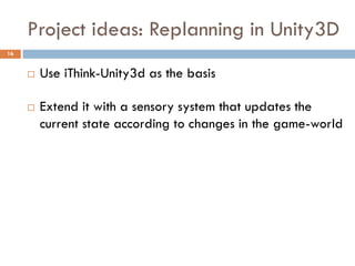 Project ideas: Replanning in Unity3D
16


        Use iThink-Unity3d as the basis

        Extend it with a sensory system that updates the
         current state according to changes in the game-world
 