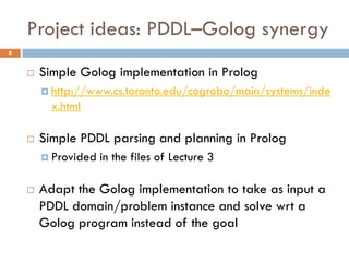 Project ideas: PDDL–Golog synergy
8


       Simple Golog implementation in Prolog
         http://www.cs.toronto.edu/cogrobo/main/systems/inde
          x.html

       Simple PDDL parsing and planning in Prolog
         Provided   in the files of Lecture 3

       Adapt the Golog implementation to take as input a
        PDDL domain/problem instance and solve wrt a
        Golog program instead of the goal
 