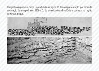 O registro do primeiro mapa, reproduzido na figura 10, foi a representação, por meio da
escavação de uma pedra em 6200 a.C., de uma cidade da Babilônia encontrada na região
de Kirkuk, Iraque.
 