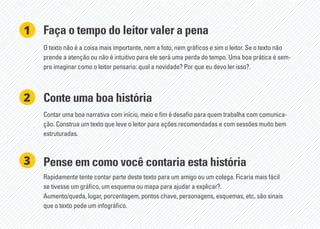 Faça o tempo do leitor valer a pena
Conte uma boa história
O texto não é a coisa mais importante, nem a foto, nem gráficos e sim o leitor. Se o texto não
prende a atenção ou não é intuitivo para ele será uma perda de tempo. Uma boa prática é sem-
pre imaginar como o leitor pensaria: qual a novidade? Por que eu devo ler isso?.
Contar uma boa narrativa com início, meio e fim é desafio para quem trabalha com comunica-
ção. Construa um texto que leve o leitor para ações recomendadas e com sessões muito bem
estruturadas.
1
2
Pense em como você contaria esta história
Rapidamente tente contar parte deste texto para um amigo ou um colega. Ficaria mais fácil
se tivesse um gráfico, um esquema ou mapa para ajudar a explicar?.
Aumento/queda, lugar, porcentagem, pontos chave, personagens, esquemas, etc, são sinais
que o texto pede um infográfico.
3
 