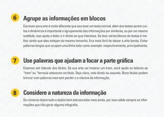 Agrupe as informações em blocos
Escrever para arte é muito diferente que escrever um texto normal, além dos textos serem cur-
tos e dinâmicos é importante o agrupamento das informações por similares, ou por um mesmo
subtítulo, isso ajuda o leitor a ir direto ao que interessa. Se tiver vários blocos de textos é me-
lhor ainda que eles estejam do mesmo tamanho, fica mais fácil de deixar a arte bonita. Evitar
palavras longas que ocupem uma linha toda como exemplo: respectivamente, principalmente.
6
Usepalavrasqueajudamafocarapartegráfica
Considereanaturezadainformação
Estamos sim falando dos títulos. Se sua arte vai mostrar um trem, você ajuda os leitores se
“trem”ou “ferrovia estiverem no título. Seja claro, indo direto ao assunto. Bons títulos podem
brincar com palavras mas sem perder o a clareza da informação.
Os números dizem tudo e dados bem estruturados mais ainda, por isso valide sempre as infor-
mações que irão gerar alguma infografia.
7
8
 