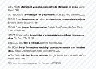 CAIRO, Alberto. Infografia 2.0: Visualización interactiva de información em prensa. Madrid:
Alamut, 2008.
COSTELLA, Antônio F. Comunicação – do grito ao satélite. 5a. ed. São Paulo: Mantiqueira, 2002.
MUNARI, Bruno. Das coisas nascem coisas. Apontamentos por uma metodologia projetual.
Barcelona: Editorial Gustavo Gili, 1983.
MUNARI, Bruno. Design e Comunicação visual. Tradução Daniel Santana, São Paulo: Martins
Fontes, 1982 (©1968).
PANIZZA, Janaína Fuentes. Metodologia e processo criativo em projetos de comunicação
visual. São Paulo: ECA/USP, 2004.
SANTAELLA, Lúcia. O que é semiótica. São Paulo: Brasiliense, 1985.
Tim, BROWN. Design Thinking: uma metodologia poderosa para decretar o fim das velhas
ideias. Tradução Cristina Yamagami. Rio de Janeiro: Elsevier, 2010.
WONG, Wucius. Princípios de forma e desenho. Tradução: Alvamar Helena Lamparelli. São Paulo:
Martins Fontes, 1998.
OBS.: se der tempo apresente o vídeo: http://vimeo.com/29684853#
 