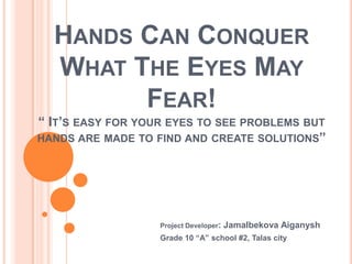 HANDS СAN CONQUER
  WHAT THE EYES MAY
        FEAR!
“ IT’S EASY FOR YOUR EYES TO SEE PROBLEMS BUT
HANDS ARE MADE TO FIND AND CREATE SOLUTIONS”




                   Project Developer:   Jamalbekova Aiganysh
                   Grade 10 “A” school #2, Talas city
 