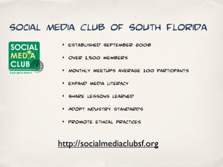 Social Media Club of South Florida
         ‣   Established September 2008
         ‣   Over 1,500 members
         ‣   Monthly meetups average 100 participants
         ‣   Expand media literacy
         ‣   Share lessons learned
         ‣   Adopt industry standards
         ‣   Promote ethical practices


        http://socialmediaclubsf.org
 