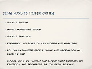 Some ways to listen online

‣   Google Alerts

‣   Brand monitoring tools

‣   Google Analytics

‣   Persistent searches on key words and hashtags

‣   follow like-minded people online and information will
    come to you

‣   Create lists on Twitter and group your contacts on
    Facebook and Friendfeed as you deem relevant
 