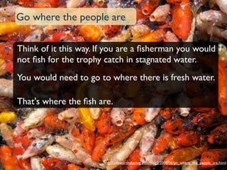 Go where the people are	


Think of it this way. If you are a ﬁsherman you would
not ﬁsh for the trophy catch in stagnated water.
You would need to go to where there is fresh water.

That's where the ﬁsh are.




                       http://infoworthsharing.com/blog2/2008/06/go_where_the_people_are.html
 