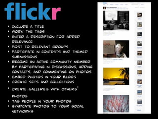 ‣   Include a title
‣   Work the tags
‣   Enter a description for added
    relevance
‣   Post to relevant groups
‣   Participate in contests and themed
    submissions
‣   Become an active community member
    by participating in discussions, adding
    contacts, and commenting on photos
‣   Embed photos in your blogs
‣   Create sets and collections
‣   Create galleries with others’
    photos
‣   Tag people in your photos
‣   Syndicate photos to your social
    networks
 