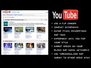 ‣   Create Short clips
‣   Use a Flip camera
‣   conduct Interviews
‣   Enter Titles, descriptions
    and tags
‣   Experiment until you find
    your style
‣   Embed videos on your
    blogs and social networks
‣   Use tubemogul.com and
    submit to other video sites
 