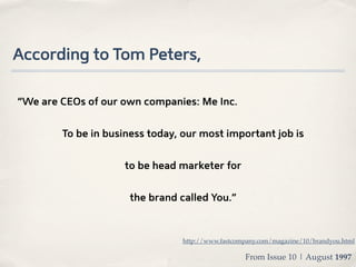 According to Tom Peters,

“We are CEOs of our own companies: Me Inc.


        To be in business today, our most important job is


                    to be head marketer for


                     the brand called You.”



                                http://www.fastcompany.com/magazine/10/brandyou.html

                                                  From Issue 10 | August 1997
 