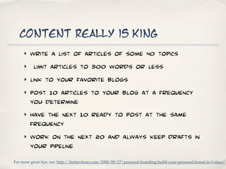 content really is king
     ‣   write a list of articles of some 40 topics
     ‣    limit articles to 300 words or less
     ‣   link to your favorite blogs
     ‣   post 10 articles to your blog at a frequency
         you determine
     ‣   have the next 10 ready to post at the same
         frequency
     ‣   work on the next 20 and always keep drafts in
         your pipeline
For more great tips, see: http://bettercloser.com/2008/08/27/personal-branding-build-your-personal-brand-in-5-days/
 