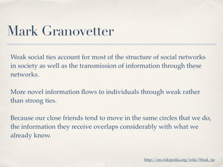 Mark Granovetter
Weak social ties account for most of the structure of social networks
in society as well as the transmission of information through these
networks.

More novel information ﬂows to individuals through weak rather
than strong ties.

Because our close friends tend to move in the same circles that we do,
the information they receive overlaps considerably with what we
already know.


                                               http://en.wikipedia.org/wiki/Weak_tie
 