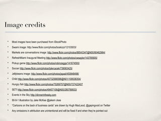 Image credits

‣   Most images have been purchased from iStockPhoto
‣   Swami image: http://www.flickr.com/photos/boskizzi/12103933/
‣   Markets are conversations image: http://www.flickr.com/photos/88543347@N00/80462964/
‣   RefreshMiami Inaugural Meeting http://www.flickr.com/photos/cwsaylor/143785905/
‣   Pickup game http://www.flickr.com/photos/robinzeggs/141674593/
‣   Soccer http://www.flickr.com/photos/tylercacek/739063425/
‣   Jellybeans image: http://www.flickr.com/photos/jspad/450848498/
‣   Child http://www.flickr.com/photos/40732566596@N01/109538354/
‣   Hungry fish http://www.flickr.com/photos/75269757@N00/727422407
‣   SETI http://www.flickr.com/photos/49457106@N00/280789933/
‣   Events in the Sky http://dinnerinthesky.com
‣   90-9-1 illustration by Jake McKee @jakem ckee
‣   “Cartoons on the back of business cards” are drawn by Hugh MacLeod, @gapingvoid on Twitter
‣   Any omissions in attribution are unintentional and will be fixed if and when they’re pointed out
 