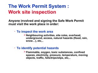 The Work Permit System :
Work site inspection
Anyone involved and signing the Safe Work Permit
must visit the work place in order:
• To inspect the work area
Neighbouring activities, site rules, overhead,
underground, access, natural hazards (flood, rain,
snow…), etc,..
• To identify potential hazards
Flammable, oxygen, toxic substances, confined
spaces, electricity, pressure, temperature, moving
objects, traffic, falls/trips/slips, etc,..
 