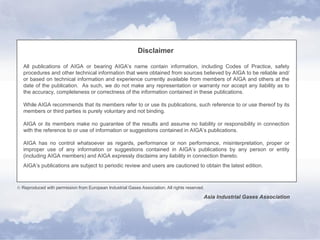 Disclaimer
All publications of AIGA or bearing AIGA’s name contain information, including Codes of Practice, safety
procedures and other technical information that were obtained from sources believed by AIGA to be reliable and/
or based on technical information and experience currently available from members of AIGA and others at the
date of the publication. As such, we do not make any representation or warranty nor accept any liability as to
the accuracy, completeness or correctness of the information contained in these publications.
While AIGA recommends that its members refer to or use its publications, such reference to or use thereof by its
members or third parties is purely voluntary and not binding.
AIGA or its members make no guarantee of the results and assume no liability or responsibility in connection
with the reference to or use of information or suggestions contained in AIGA’s publications.
AIGA has no control whatsoever as regards, performance or non performance, misinterpretation, proper or
improper use of any information or suggestions contained in AIGA’s publications by any person or entity
(including AIGA members) and AIGA expressly disclaims any liability in connection thereto.
AIGA’s publications are subject to periodic review and users are cautioned to obtain the latest edition.
 Reproduced with permission from European Industrial Gases Association. All rights reserved.
Asia Industrial Gases Association
 