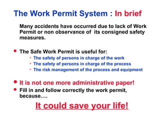 The Work Permit System : In brief
Many accidents have occurred due to lack of Work
Permit or non observance of its consigned safety
measures.
 The Safe Work Permit is useful for:
 The safety of persons in charge of the work
 The safety of persons in charge of the process
 The risk management of the process and equipment
 It is not one more administrative paper!
 Fill in and follow correctly the work permit,
because….
It could save your life!
 
